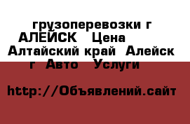 грузоперевозки г.АЛЕЙСК › Цена ­ 300 - Алтайский край, Алейск г. Авто » Услуги   